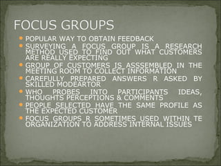 POPULAR WAY TO OBTAIN FEEDBACK
SURVEYING A FOCUS GROUP IS A RESEARCH
METHOD USED TO FIND OUT WHAT CUSTOMERS
ARE REALLY EXPECTING
GROUP OF CUSTOMERS IS ASSSEMBLED IN THE
MEETING ROOM TO COLLECT INFORMATION
CAREFULLY PREPARED ANSWERS R ASKED BY
SKILLED MODEARTOR
WHO PROBES INTO PARTICIPANTS IDEAS,
THOUGHTS PERCEPTIONS & COMMENTS
PEOPLE SELECTED HAVE THE SAME PROFILE AS
THE EXPECTED CUSTOMER
FOCUS GROUPS R SOMETIMES USED WITHIN TE
ORGANIZATION TO ADDRESS INTERNAL ISSUES
 