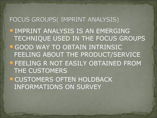 IMPRINT ANALYSIS IS AN EMERGING
TECHNIQUE USED IN THE FOCUS GROUPS
GOOD WAY TO OBTAIN INTRINSIC
FEELING ABOUT THE PRODUCT/SERVICE
FEELING R NOT EASILY OBTAINED FROM
THE CUSTOMERS
CUSTOMERS OFTEN HOLDBACK
INFORMATIONS ON SURVEY
 