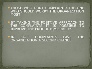 THOSE WHO DONT COMPLAIN R THE ONE
WHO SHOULD WORRY THE ORGANIZATION
MOST
BY TAKING THE POSITIVE APPROACH TO
THE COMPLAINTS IT IS POSSIBLE TO
IMPROVE THE PRODUCTS/SERVICES
IN FACT COMPLAINTS GIVE THE
ORGANIZATION A SECOND CHANCE
 