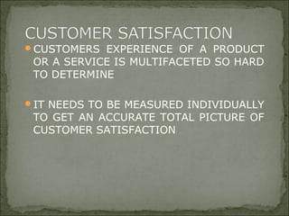 CUSTOMERS EXPERIENCE OF A PRODUCT
OR A SERVICE IS MULTIFACETED SO HARD
TO DETERMINE
IT NEEDS TO BE MEASURED INDIVIDUALLY
TO GET AN ACCURATE TOTAL PICTURE OF
CUSTOMER SATISFACTION
 