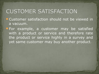 Customer satisfaction should not be viewed in
a vacuum.
For example, a customer may be satisfied
with a product or service and therefore rate
the product or service highly in a survey and
yet same customer may buy another product.
 