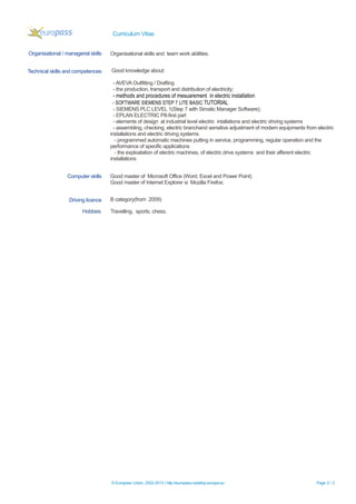 Curriculum Vitae
Hobbies Travelling, sports, chess.
© European Union, 2002-2013 | http://europass.cedefop.europa.eu Page 2 / 2
Organisational / managerial skills Organisational skills and team work abilities.
Technical skills and competences Good knowledge about:
- AVEVA Outfitting / Drafting
- the production, transport and distribution of electricity;
- methods and procedures of mesuarement in electric installation
- SOFTWARE SIEMENS STEP 7 LITE BASIC TUTORIAL
- SIEMENS PLC LEVEL 1(Step 7 with Simatic Manager Software);
- EPLAN ELECTRIC P8-first part
- elements of design at industrial level electric intallations and electric driving systems
- assembling, checking, electric branchand sensitive adjustment of modern equipments from electric
installations and electric driving systems
- programmed automatic machines putting in service, programming, regular operation and the
performance of specific applications
- the exploatation of electric machines, of electric drive systems and their afferent electric
installations
Computer skills Good master of Microsoft Office (Word, Excel and Power Point)
Good master of Internet Explorer si Mozilla Firefox;
Driving licence B category(from 2009)
 