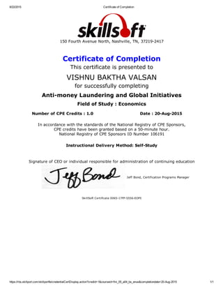 8/22/2015 Certificate of Completion
https://rbs.skillport.com/skillportfe/credentialCertDisplay.action?credid=1&courseid=fini_05_a04_bs_enus&completiondate=20­Aug­2015 1/1
150 Fourth Avenue North, Nashville, TN, 37219­2417
Certificate of Completion
This certificate is presented to
VISHNU BAKTHA VALSAN
for successfully completing
Anti­money Laundering and Global Initiatives
Field of Study : Economics
Number of CPE Credits : 1.0 Date : 20­Aug­2015
In accordance with the standards of the National Registry of CPE Sponsors,
CPE credits have been granted based on a 50­minute hour.
National Registry of CPE Sponsors ID Number 106191
Instructional Delivery Method: Self­Study
Signature of CEO or individual responsible for administration of continuing education
Jeff Bond, Certification Programs Manager
SkillSoft Certificate 0065­17FP­5556­EOF0
 