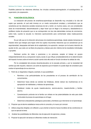 Quiñones, D.A.: Evaluar… para que aprendan más
Revista Iberoamericana de Educación (ISSN: 1681-5653)
10
Posibilita potenciar las relaciones afectivas, los vínculos contexto-autorregulación, el autodiagnóstico, la
supervisión y la cooperación.
11. FUNCIÓN ECOLÓGICA
La evaluación del proceso de enseñanza-aprendizaje se desarrolla muy vinculada a la vida del
sujeto que aprende, el cual está inmerso en un medio sociocultural complejo y contradictorio que se
caracteriza por las relaciones sociales recíprocas de dar y recibir, en muchos casos, con una considerable
dosis de involuntariedad, descentralización y dejar hacer que sin llegar a la anarquía y desobediencia si
proliferan modos de actuación que no se corresponden con las más elementales normas de convivencia,
sobre todo, cuando la escuela no interviene oportunamente para contrarrestar estas inadecuaciones
sociales.
Es por ello que en la dirección del proceso de enseñanza-aprendizaje, desde edades tempranas el
maestro tiene que trabajar para lograr entre los sujetos recurrentes relaciones que se caractericen por la
espontaneidad, despojadas del lastre de la subjetividad y la suposición, siempre con la buena intención de
ayudar al otro, que cada uno se libere de prejuicios y tabúes para dar criterios de los resultados individuales
o grupales.
Rechazar puntos de vistas o posiciones y no personas, aceptar el trabajo en grupos
independientemente de su composición racial y social, lo que influye considerablemente en la determinación
del impacto humano sobre el entorno social cuando todo ello está en función de elevar la calidad de vida.
Por la complejidad del proceso docente-educativo en la escuela primaria, y por la necesidad del
cambio que ello requiere, relaciono una serie de aspectos que el maestro no puede dejar de considerar para
evaluar el aprendizaje de sus alumnos:
1. Partir de un diagnóstico integral y acertado, lo que posibilitará:
• Remitirse a las particularidades de los precedentes en el proceso de asimilación de los
conocimientos.
• Determinar hacia dónde se orientan las fortalezas, dónde radican las insuficiencias en la
apropiación de habilidades y métodos de aprendizaje.
• Establecer niveles de ayuda maestro-alumno, alumno-alumno, maestro-familia y familia-
alumno.
• Caracterización profunda de la familia con énfasis en las potencialidades de esta para darle
continuidad al proceso de aprendizaje en el hogar.
• Determinar antecedentes patológicos personales y familiares que intervienen en el aprendizaje.
2. Propiciar que el alumno establezca nexos entre lo conocido y lo nuevo por conocer
3. Utilizar preguntas dirigidas a la reflexión y que orienten al alumno hacia el análisis de las condiciones en
que se ejecuta la tarea.
4. Analizar las posibilidades de diferentes vías de ejecución de ejercicios y tareas.
5. Propiciar la ejecución de tareas en diferentes niveles de interacción.
 