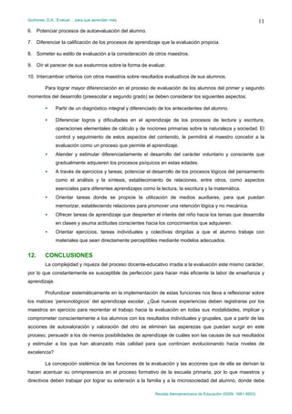 Quiñones, D.A.: Evaluar… para que aprendan más
Revista Iberoamericana de Educación (ISSN: 1681-5653)
11
6. Potenciar procesos de autoevaluación del alumno.
7. Diferenciar la calificación de los procesos de aprendizaje que la evaluación propicia.
8. Someter su estilo de evaluación a la consideración de otros maestros.
9. Oír el parecer de sus exalumnos sobre la forma de evaluar.
10. Intercambiar criterios con otros maestros sobre resultados evaluativos de sus alumnos.
Para lograr mayor diferenciación en el proceso de evaluación de los alumnos del primer y segundo
momentos del desarrollo (preescolar a segundo grado) se deben considerar los siguientes aspectos:
• Partir de un diagnóstico integral y diferenciado de los antecedentes del alumno.
• Diferenciar logros y dificultades en el aprendizaje de los procesos de lectura y escritura,
operaciones elementales de cálculo y de nociones primarias sobre la naturaleza y sociedad. El
control y seguimiento de estos aspectos del contenido, le permitirá al maestro concebir a la
evaluación como un proceso que permite el aprendizaje.
• Atender y estimular diferenciadamente el desarrollo del carácter voluntario y consciente que
gradualmente adquieren los procesos psíquicos en estas edades.
• A través de ejercicios y tareas, potenciar el desarrollo de los procesos lógicos del pensamiento
como el análisis y la síntesis, establecimiento de relaciones, entre otros, como aspectos
esenciales para diferentes aprendizajes como la lectura, la escritura y la matemática.
• Orientar tareas donde se propicie la utilización de medios auxiliares, para que puedan
memorizar, estableciendo relaciones para promover una retención lógica y no mecánica.
• Ofrecer tareas de aprendizaje que despierten el interés del niño hacia los temas que desarrolla
en clases y asuma actitudes conscientes hacia los conocimientos que adquieren.
• Orientar ejercicios, tareas individuales y colectivas dirigidas a que el alumno trabaje con
materiales que sean directamente perceptibles mediante modelos adecuados.
12. CONCLUSIONES
La complejidad y riqueza del proceso docente-educativo irradia a la evaluación este mismo carácter,
por lo que constantemente es susceptible de perfección para hacer más eficiente la labor de enseñanza y
aprendizaje.
Profundizar sistemáticamente en la implementación de estas funciones nos lleva a reflexionar sobre
los matices ‘personológicos’ del aprendizaje escolar. ¿Qué nuevas experiencias deben registrarse por los
maestros en ejercicio para reorientar el trabajo hacia la evaluación en todas sus modalidades, implicar y
comprometer conscientemente a los alumnos con los resultados individuales y grupales, que a partir de las
acciones de autovaloración y valoración del otro se eliminen las asperezas que puedan surgir en este
proceso, persuadir a los de menos posibilidades de aprendizaje de cuáles son las causas de sus resultados
y estimular a los que han alcanzado más calidad para que continúen evolucionando hacia niveles de
excelencia?
La concepción sistémica de las funciones de la evaluación y las acciones que de ella se derivan la
hacen acentuar su omnipresencia en el proceso formativo de la escuela primaria, por lo que maestros y
directivos deben trabajar por lograr su extensión a la familia y a la microsociedad del alumno, donde debe
 