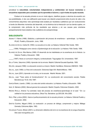 Quiñones, D.A.: Evaluar… para que aprendan más
Revista Iberoamericana de Educación (ISSN: 1681-5653)
12
prevalecer la naturalidad, voluntariedad, independencia y cotidianidad; sin buscar momentos o
encuentros especiales para constatar qué ha aprendido el alumno, o qué niveles de ayuda necesita.
Evaluar en la escuela primaria no es en modo alguno, clasificar grupos o alumnos de acuerdo con
sus posibilidades, ni dar una calificación para buscar una relación proporcional entre el juicio de valor y los
conocimientos adquiridos: todo aprendizaje está avalado por resultados cualitativos que van evolucionando
a través de diferentes momentos del desarrollo, en la dinámica de la interacción con los demás sujetos, en
la comprensión más profunda de los resultados que alcanza y en sus causas para orientarse
perspectivamente hacia estadios más cualitativos de autoaprendizaje.
BIBLIOGRAFÍA
ADDINE F, Fátima (1998): Didáctica y optimización del proceso de enseñanza – aprendizaje. La Habana:
IPLAC. Pueblo y Educación. Junio, 1998.
ÁLVAREZ DE ZAYAS, Carlos M. (1993): La escuela en la vida. La Habana: Editorial Félix Varela. 1993.
_____ (1998): Pedagogía como ciencia o Epistemología de la educación. La Habana: Félix Varela. 1998.
ÁLVAREZ DE ZAYAS, Rita Marina (1990): El desarrollo de las habilidades en la enseñanza de la Historia. La
Habana: Pueblo y Educación. 1998.
_____ (1997): Hacia un curriculum integral y contextualizado. Tegucigalpa: Ed. Universitaria. 1997.
DE LA TORRE, Saturnino (1993): Aprender de los errores. Madrid. Editorial Escuela Española. 1993.
DELORS, Jacques (1996): La educación encierra un tesoro. Madrid: Santillana, Ediciones UNESCO. 1996.
DELVAL, Juan (1990): Lo fines de la educación. Ediciones Siglo XXI. Madrid-México. 1990.
DELVAL, Juan (2001): Aprender en la vida y en la escuela. Madrid: Morata. 2001.
DELVAL, Juan "Tesis sobre el Constructivismo". En: La construcción del conocimiento escolar, Paidós
Barcelona pp 15-33. Año 1997.
GARCÍA RAMIS, Lisardo. (1996): Los retos del cambio educativo. La Habana: Pueblo y Educación. 1996.
IBAR, G. Mariano (2002): Manual general de evaluación. Madrid. España. Ediciones Octaedro. 2002.
MEDINA RIVILLA, Antonio "La actividad, base del proceso de enseñanza-aprendizaje en el aula " En: La
calidad en los procesos educativos, Oikos-Tau. Barcelona. pp 205-236. Año 2000.
RICO, Pilar y otros (2002): Hacia el perfeccionamiento de la escuela primaria. La Habana. Editorial Pueblo y
Educación. 2002.
SANTOS GUERRA, Miguel (1993): La evaluación: un proceso de diálogo, comprensión y mejora. Málaga
Granada, Ediciones Aljibe, 1993.
VELÁZQUEZ TEJEDA, Miriam (2001): La dimensión didáctica del error en la enseñanza de la Lengua Española.
Sitio web monografías.com.
 