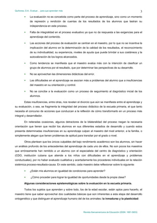 Quiñones, D.A.: Evaluar… para que aprendan más
Revista Iberoamericana de Educación (ISSN: 1681-5653)
3
• La evaluación no es concebida como parte del proceso de aprendizaje, sino como un momento
de represión y rendición de cuentas de los resultados de los alumnos que lastran su
independencia en este proceso.
• Falta de integralidad en el proceso evaluativo ya que no da respuesta a las exigencias para el
aprendizaje del contenido.
• Las acciones del proceso de evaluación se centran en el maestro, por lo que no se incentiva la
implicación del alumno en la determinación de la calidad de los resultados, el reconocimiento
de su individualidad, su experiencia, niveles de ayuda que puede brindar a sus coetáneos y la
autovaloración de los logros alcanzados.
• Como tendencia se manifiesta que el maestro evalúa más con la intención de clasificar un
grupo de alumnos por el resultado, que por determinar las perspectivas de su desarrollo.
• No se aprovechan las dimensiones didácticas del error.
• Las dificultades en el aprendizaje se asocian más a problemas del alumno que a insuficiencias
del maestro en su orientación y control.
• No se concibe a la evaluación como un proceso de seguimiento al diagnóstico inicial de los
alumnos.
Estas insuficiencias, entre otras, nos revelan el divorcio que aún se manifiesta entre el aprendizaje y
su evaluación, o sea, se fragmenta la integridad del proceso didáctico de la escuela primaria, el que tanto
necesita el concurso de acciones que conduzcan a la reflexión de cómo transformarlo en un proceso más
integral y desarrollador.
En reiteradas ocasiones, algunos detractores de la bilateralidad del proceso niegan la necesaria
orientación que tienen que recibir los alumnos en sus diferentes estadios de desarrollo y cuando estos
presenta determinadas insuficiencias en su aprendizaje culpan al maestro del nivel anterior, a la familia, o
simplemente alegan que tienen problemas de aptitud para transitar por el grado o nivel.
Otros plantean que los únicos culpables del bajo rendimiento académico son los alumnos, sin hacer
un análisis profundo de los antecedentes del aprendizaje de cada uno de ellos. No son pocos los maestros
que erróneamente han remitido a un alumno con el especialista del centro de diagnóstico y orientación
(CDO, institución cubana que atiende a los niños con dificultades en el aprendizaje y problemas
conductuales), por no haber evaluado cualitativa y acertadamente los procederes individuales en la relación
sistémica proceso-resultado-causa. En este sentido, cada maestro debe reflexionar sobre lo siguiente:
• ¿Están mis alumnos en igualdad de condiciones para aprender?
• ¿Cómo proceder para lograr la igualdad de oportunidades desde la propia clase?
Algunas consideraciones epistemológicas sobre la evaluación en la escuela primaria.
Todos los sujetos que aprenden y sobre todo, los de la edad escolar, están aptos para hacerlo, el
maestro tiene que saber aprovechar dos cualidades básicas que son inherentes a esta etapa del desarrollo
ontogenético y que distinguen el aprendizaje humano del de los animales: la inmadurez y la plasticidad:
 