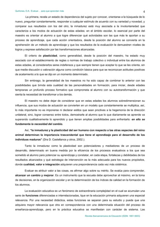 Quiñones, D.A.: Evaluar… para que aprendan más
Revista Iberoamericana de Educación (ISSN: 1681-5653)
4
La primera, revela un estado de dependencia del sujeto por conocer, orientarse a la búsqueda de lo
nuevo, preguntar constantemente, responder a cualquier estímulo de acuerdo con su variedad y novedad, y
comparar sus resultados con los del otro; la inmadurez está muy asociada a la involuntariedad que
caracteriza a los modos de actuación de estas edades; en el ámbito escolar, lo esencial por parte del
maestro es orientar al alumno a que logre diferenciar qué actividades son las que más le aportan a su
proceso de aprendizaje, que cada acción orientadora, desde la posición del alumno se convierta en la
aprehensión de un método de aprendizaje y que los resultados de la evaluación le demuestren niveles de
logros y exprese satisfacción por las transformaciones alcanzadas.
El criterio de plasticidad, como generalidad, desde la posición del maestro, ha estado muy
asociado con el establecimiento de reglas o normas de trabajo colectivo o individual entre los alumnos de
estas edades, al considerarlos seres indefensos y que siempre tienen que aceptar lo que se les orienta, sin
que medie discusión o valoración alguna como condición básica para que se reconozcan actitudes positivas
de acatamiento a lo que se dijo en un momento determinado.
Sin embrago, la generalidad de los maestros no ha sido capaz de combinar lo anterior con las
posibilidades que brinda esta cualidad de las personalidades en formación, para iniciar, desde edades
tempranas un profundo proceso formativo que comprometa al alumno con su autotransformación y que
sienta la necesidad de transformar a los demás.
El maestro no debe dejar de considerar que en estas edades los alumnos sobredimensionan su
influencia, que sus modos de actuación se convierten en un modelo que constantemente se multiplica, así,
lo más importante no es imponerse ni declarar estilos que sean proclives a la hegemonía de la dirección
unilateral, sino, lograr consenso entre todos, demostrarle al alumno que lo que diariamente se aprende va
superando cualitativamente lo aprendido y que tienen amplias posibilidades para enfrentarlo: en ello se
fundamenta la necesidad del cambio.
Así, “la inmadurez y la plasticidad del ser humano con respecto a las otras especies del reino
animal determinan la importancia trascendental que tiene el aprendizaje para el desarrollo de los
individuos maduros” (Dra D. Castellanos y otros, 2002.).
Tanto la inmadurez como la plasticidad son potenciadores y mediadores de un proceso de
desarrollo, determinado en buena medida por la eficiencia de los procesos evaluativos a los que sea
sometido el alumno para potenciar su aprendizaje y constatar, en cada etapa, fortalezas y debilidades de los
resultados alcanzados y qué estrategia de intervención es la más adecuada para los nuevos propósitos,
donde cualidad, valor e integración adquieren una preponderancia cada vez más sistémica.
Evaluar es atribuir valor a las cosas, es afirmar algo sobre su mérito. Se evalúa para comprender,
alcanzar un cambio y mejorar. Es un instrumento que la escuela debe aprovechar al máximo, en la toma
de decisiones, en la organización escolar y en la determinación de los índices de calidad en la formación de
los alumnos.
La evaluación educativa es un fenómeno de extraordinaria complejidad en el cual se acumulan una
serie de funciones diferenciadas e interrelacionadas, lque en la educación primaria adquieren una especial
relevancia. Por una necesidad didáctica, estas funciones se separan para su estudio y puede que una
adquiera mayor relevancia que otra en correspondencia con una determinada situación del proceso de
enseñanza-aprendizaje, pero en la práctica educativa se manifiestan con carácter de sistema. Las
 