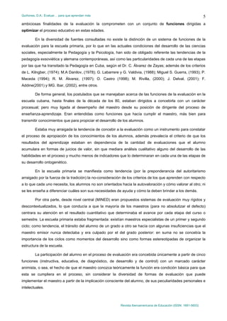 Quiñones, D.A.: Evaluar… para que aprendan más
Revista Iberoamericana de Educación (ISSN: 1681-5653)
5
ambiciosas finalidades de la evaluación la comprometen con un conjunto de funciones dirigidas a
optimizar el proceso educativo en estas edades.
En la diversidad de fuentes consultadas no existe la distinción de un sistema de funciones de la
evaluación para la escuela primaria, por lo que en las actuales condiciones del desarrollo de las ciencias
sociales, especialmente la Pedagogía y la Psicología, han sido de obligado referente las tendencias de la
pedagogía exsoviética y alemana contemporáneas, así como las particularidades de cada una de las etapas
por las que ha transitado la Pedagogía en Cuba, según el Dr. C. Álvarez de Zayas; además de los criterios
de L. Kilngber, (1974); M.A Danilov, (1978); G. Labarrere y G. Valdivia, (1988); Miguel S. Guerra, (1993); P.
Maceda (1994); R. M. Álvarez, (1997); O. Castro (1998); M. Rivilla, (2000); J. Delval, (2001); F.
Addine(2001) y MG. Ibar, (2002), entre otros.
De forma general, los postulados que se manejaban acerca de las funciones de la evaluación en la
escuela cubana, hasta finales de la década de los 80, estaban dirigidos a concebirla con un carácter
procesual; pero muy ligada al desempeño del maestro desde su posición de dirigente del proceso de
enseñanza-aprendizaje. Eran entendidas como funciones que hacía cumplir el maestro, más bien para
transmitir conocimientos que para propiciar el desarrollo de los alumnos.
Estaba muy arraigada la tendencia de concebir a la evaluación como un instrumento para constatar
el proceso de apropiación de los conocimientos de los alumnos, además prevalecía el criterio de que los
resultados del aprendizaje estaban en dependencia de la cantidad de evaluaciones que el alumno
acumulara en formas de juicios de valor, sin que mediara análisis cualitativo alguno del desarrollo de las
habilidades en el proceso y mucho menos de indicadores que lo determinaran en cada una de las etapas de
su desarrollo ontogenético.
En la escuela primaria se manifiesta como tendencia (por la preponderancia del autoritarismo
arraigado por la fuerza de la tradición) la no-consideración de los criterios de los que aprenden con respecto
a lo que cada uno necesita, los alumnos no son orientados hacia la autovaloración y cómo valorar al otro; ni
se les enseña a diferenciar cuáles son sus necesidades de ayuda y cómo la deben brindar a los demás.
Por otra parte, desde nivel central (MINED) eran propuestos sistemas de evaluación muy rígidos y
descontextualizados, lo que conducía a que la mayoría de los maestros (para no absolutizar el defecto)
centrara su atención en el resultado cuantitativo que determinaba el avance por cada etapa del curso o
semestre. La escuela primaria estaba fragmentada: existían maestros especialistas de un primer y segundo
ciclo; como tendencia, el tránsito del alumno de un grado a otro se hacía con algunas insuficiencias que el
maestro emisor nunca detectaba y era culpado por el del grado posterior: en suma no se concebía la
importancia de los ciclos como momentos del desarrollo sino como formas estereotipadas de organizar la
estructura de la escuela.
La participación del alumno en el proceso de evaluación era concebida únicamente a partir de cinco
funciones (instructiva, educativa, de diagnóstico, de desarrollo y de control) con un marcado carácter
animista, o sea, el hecho de que el maestro conozca teóricamente la función era condición básica para que
esta se cumpliera en el proceso, sin considerar la diversidad de formas de evaluación que puede
implementar el maestro a partir de la implicación consciente del alumno, de sus peculiaridades personales e
intelectuales.
 