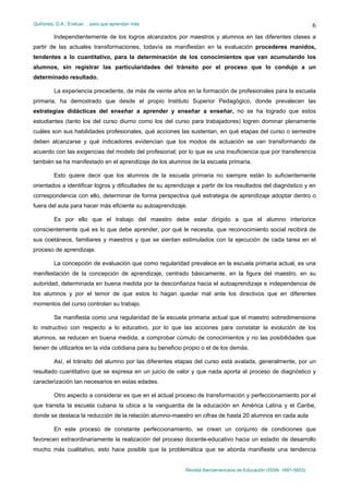 Quiñones, D.A.: Evaluar… para que aprendan más
Revista Iberoamericana de Educación (ISSN: 1681-5653)
6
Independientemente de los logros alcanzados por maestros y alumnos en las diferentes clases a
partir de las actuales transformaciones, todavía se manifiestan en la evaluación procederes manidos,
tendentes a lo cuantitativo, para la determinación de los conocimientos que van acumulando los
alumnos, sin registrar las particularidades del tránsito por el proceso que lo condujo a un
determinado resultado.
La experiencia precedente, de más de veinte años en la formación de profesionales para la escuela
primaria, ha demostrado que desde el propio Instituto Superior Pedagógico, donde prevalecen las
estrategias didácticas del enseñar a aprender y enseñar a enseñar, no se ha logrado que estos
estudiantes (tanto los del curso diurno como los del curso para trabajadores) logren dominar plenamente
cuáles son sus habilidades profesionales, qué acciones las sustentan, en qué etapas del curso o semestre
deben alcanzarse y qué indicadores evidencian que los modos de actuación se van transformando de
acuerdo con las exigencias del modelo del profesional; por lo que es una insuficiencia que por transferencia
también se ha manifestado en el aprendizaje de los alumnos de la escuela primaria.
Esto quiere decir que los alumnos de la escuela primaria no siempre están lo suficientemente
orientados a identificar logros y dificultades de su aprendizaje a partir de los resultados del diagnóstico y en
correspondencia con ello, determinar de forma perspectiva qué estrategia de aprendizaje adoptar dentro o
fuera del aula para hacer más eficiente su autoaprendizaje.
Es por ello que el trabajo del maestro debe estar dirigido a que el alumno interiorice
conscientemente qué es lo que debe aprender, por qué le necesita, que reconocimiento social recibirá de
sus coetáneos, familiares y maestros y que se sientan estimulados con la ejecución de cada tarea en el
proceso de aprendizaje.
La concepción de evaluación que como regularidad prevalece en la escuela primaria actual, es una
manifestación de la concepción de aprendizaje, centrado básicamente, en la figura del maestro, en su
autoridad, determinada en buena medida por la desconfianza hacia el autoaprendizaje e independencia de
los alumnos y por el temor de que estos lo hagan quedar mal ante los directivos que en diferentes
momentos del curso controlan su trabajo.
Se manifiesta como una regularidad de la escuela primaria actual que el maestro sobredimensione
lo instructivo con respecto a lo educativo, por lo que las acciones para constatar la evolución de los
alumnos, se reducen en buena medida, a comprobar cúmulo de conocimientos y no las posibilidades que
tienen de utilizarlos en la vida cotidiana para su beneficio propio o el de los demás.
Así, el tránsito del alumno por las diferentes etapas del curso está avalada, generalmente, por un
resultado cuantitativo que se expresa en un juicio de valor y que nada aporta al proceso de diagnóstico y
caracterización tan necesarios en estas edades.
Otro aspecto a considerar es que en el actual proceso de transformación y perfeccionamiento por el
que transita la escuela cubana la ubica a la vanguardia de la educación en América Latina y el Caribe,
donde se destaca la reducción de la relación alumno-maestro en cifras de hasta 20 alumnos en cada aula
En este proceso de constante perfeccionamiento, se crean un conjunto de condiciones que
favorecen extraordinariamente la realización del proceso docente-educativo hacia un estadio de desarrollo
mucho más cualitativo, esto hace posible que la problemática que se aborda manifieste una tendencia
 