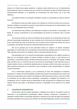 Quiñones, D.A.: Evaluar… para que aprendan más
Revista Iberoamericana de Educación (ISSN: 1681-5653)
7
positiva en el tránsito hacia etapas superiores, no obstante, estas condiciones no son lo suficientemente
aprovechadas por todos los maestros para que a través de la evaluación se logre el impacto social de las
transformaciones deseadas en la adquisición de conocimientos por cada alumno; por lo que cabe
reflexionar:
¿Es posible mantener una evaluación cuantitativa, sumativa y no participativa en aulas de hasta 20
alumnos?
No enfrentar los retos del cambio ubicaría a los maestros en el centro de censura de sus alumnos,
directivos, familiares y la sociedad en general, la propia dinámica del proceso los irá comprometiendo, cada
vez más, con el desempeño de sus funciones.
Las condiciones antes referidas y las tendencias a la mejoría en este sentido, en modo alguno, nos
liberan de continuar profundizando en las particularidades del proceso de evaluación para la escuela
primaria.
Son pocos los autores que valoran la importancia de la evaluación con la perspectiva de hacer más
eficiente el aprendizaje, generalmente ha sido concebida como el instrumento de comprobar la apropiación
de los conocimientos por parte de los alumnos, como el espacio para la rendición de cuentas de lo que se
ha aprendido, para llenarlos de tensiones en diferentes etapas del curso escolar.
Otro de los aspectos que ha sido pobremente tratado con respecto a la relación evaluación-
aprendizaje, es lo relacionado con la consideración de las dimensiones didácticas del error. (S. De la Torre,
1999. Aprender de los errores y M. Velázquez, 2002. La dimensión didáctica del error).
Está demostrado que en la dirección del aprendizaje la generalidad de los maestros considera el
error con una connotación negativa, de derrota, tendente a clasificar al grupo, a crear barreras en el
aprendizaje, y a transmitirle al alumno el fatídico sentimiento de que es un fracasado. Sin embargo, el error
debe concebirse como un momento más por el que transcurre el aprendizaje; lo más importante es que el
maestro enseñe al alumno a reorientarse didácticamente en el proceso a partir de los errores, que estos no
deben asociarse únicamente con la evaluación y que son decisivos, a favor del aprendizaje, en cualquier
momento del proceso.
Por lo anteriormente expuesto y por la importancia de hacer más integradora la evaluación,
proponemos un sistema de funciones dirigidas a optimizar este proceso en la escuela primaria; de las nueve
funciones que proponemos seis ya habían sido tratadas por diferentes autores cubanos y para otros niveles
de enseñanza: las tres últimas (función participativa, metacognitiva y ecológica) las sometemos a su
consideración como un modesto aporte al mejoramiento de este componente de la Didáctica que merece
especial atención para lograr un aprendizaje consciente y desarrollador de los alumnos de la escuela
primaria.
3. FUNCIÓN DE DIAGNÓSTICO
Permite saber cuál es el estado cognoscitivo y actitudinal de los alumno; así ajustar la acción de
intervención a sus características, peculiaridades, saberes, intereses, motivaciones y expectativas. Un
diagnóstico acertado facilita un aprendizaje significativo y relevante ya que parte del estado real (problema)
la situación precedente y las causas que la sustentan. Es importante diagnosticar contexto y las condiciones
 
