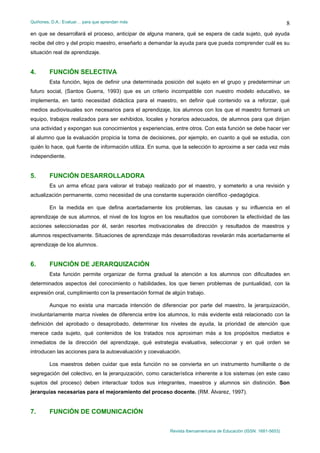 Quiñones, D.A.: Evaluar… para que aprendan más
Revista Iberoamericana de Educación (ISSN: 1681-5653)
8
en que se desarrollará el proceso, anticipar de alguna manera, qué se espera de cada sujeto, qué ayuda
recibe del otro y del propio maestro, enseñarlo a demandar la ayuda para que pueda comprender cuál es su
situación real de aprendizaje.
4. FUNCIÓN SELECTIVA
Esta función, lejos de definir una determinada posición del sujeto en el grupo y predeterminar un
futuro social, (Santos Guerra, 1993) que es un criterio incompatible con nuestro modelo educativo, se
implementa, en tanto necesidad didáctica para el maestro, en definir qué contenido va a reforzar, qué
medios audiovisuales son necesarios para el aprendizaje, los alumnos con los que el maestro formará un
equipo, trabajos realizados para ser exhibidos, locales y horarios adecuados, de alumnos para que dirijan
una actividad y expongan sus conocimientos y experiencias, entre otros. Con esta función se debe hacer ver
al alumno que la evaluación propicia la toma de decisiones, por ejemplo, en cuanto a qué se estudia, con
quién lo hace, qué fuente de información utiliza. En suma, que la selección lo aproxime a ser cada vez más
independiente.
5. FUNCIÓN DESARROLLADORA
Es un arma eficaz para valorar el trabajo realizado por el maestro, y someterlo a una revisión y
actualización permanente, como necesidad de una constante superación científico -pedagógica.
En la medida en que defina acertadamente los problemas, las causas y su influencia en el
aprendizaje de sus alumnos, el nivel de los logros en los resultados que corroboren la efectividad de las
acciones seleccionadas por él, serán resortes motivacionales de dirección y resultados de maestros y
alumnos respectivamente. Situaciones de aprendizaje más desarrolladoras revelarán más acertadamente el
aprendizaje de los alumnos.
6. FUNCIÓN DE JERARQUIZACIÓN
Esta función permite organizar de forma gradual la atención a los alumnos con dificultades en
determinados aspectos del conocimiento o habilidades, los que tienen problemas de puntualidad, con la
expresión oral, cumplimiento con la presentación formal de algún trabajo.
Aunque no exista una marcada intención de diferenciar por parte del maestro, la jerarquización,
involuntariamente marca niveles de diferencia entre los alumnos, lo más evidente está relacionado con la
definición del aprobado o desaprobado, determinar los niveles de ayuda, la prioridad de atención que
merece cada sujeto, qué contenidos de los tratados nos aproximan más a los propósitos mediatos e
inmediatos de la dirección del aprendizaje, qué estrategia evaluativa, seleccionar y en qué orden se
introducen las acciones para la autoevaluación y coevaluación.
Los maestros deben cuidar que esta función no se convierta en un instrumento humillante o de
segregación del colectivo, en la jerarquización, como característica inherente a los sistemas (en este caso
sujetos del proceso) deben interactuar todos sus integrantes, maestros y alumnos sin distinción. Son
jerarquías necesarias para el mejoramiento del proceso docente. (RM. Álvarez, 1997).
7. FUNCIÓN DE COMUNICACIÓN
 