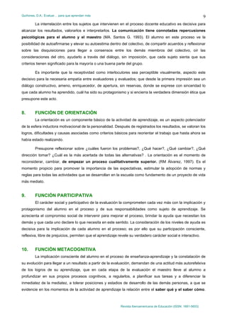 Quiñones, D.A.: Evaluar… para que aprendan más
Revista Iberoamericana de Educación (ISSN: 1681-5653)
9
La interrelación entre los sujetos que intervienen en el proceso docente educativo es decisiva para
alcanzar los resultados, valorarlos e interpretarlos. La comunicación tiene connotadas repercusiones
psicológicas para el alumno y el maestro (MA. Santos G. 1993). El alumno en este proceso ve la
posibilidad de autoafirmarse y elevar su autoestima dentro del colectivo, de compartir acuerdos y reflexionar
sobre las disquisiciones para llegar a consensos entre los demás miembros del colectivo, oír las
consideraciones del otro, ayudarlo a través del diálogo, sin imposición, que cada sujeto sienta que sus
criterios tienen significado para la mayoría o una buena parte del grupo.
Es importante que la receptividad como interlocutores sea perceptible visualmente, aspecto este
decisivo para la necesaria empatía entre evaluadores y evaluados; que desde la primera impresión sea un
diálogo constructivo, ameno, enriquecedor, de apertura, sin reservas, donde se exprese con sinceridad lo
que cada alumno ha aprendido, cuál ha sido su protagonismo y si encierra la verdadera dimensión ética que
presupone este acto.
8. FUNCIÓN DE ORIENTACIÓN
La orientación es un componente básico de la actividad de aprendizaje, es un aspecto potenciador
de la esfera inductora motivacional de la personalidad. Después de registrados los resultados, se valoran los
logros, dificultades y causas asociadas como criterios básicos para reorientar el trabajo que hasta ahora se
había estado realizando.
Presupone reflexionar sobre ¿cuáles fueron los problemas?, ¿Qué hacer?, ¿Qué cambiar?, ¿Qué
dirección tomar? ¿Cuál es la más acertada de todas las alternativas? . La orientación es el momento de
reconsiderar, cambiar, de empezar un proceso cualitativamente superior. (RM Álvarez, 1997). Es el
momento propicio para promover la importancia de las expectativas, estimular la adopción de normas y
reglas para todas las actividades que se desarrollan en la escuela como fundamento de un proyecto de vida
más mediato.
9. FUNCIÓN PARTICIPATIVA
El carácter social y participativo de la evaluación la comprometen cada vez más con la implicación y
protagonismo del alumno en el proceso y de sus responsabilidades como sujeto de aprendizaje. Se
acrecienta el compromiso social de intervenir para mejorar el proceso, brindar la ayuda que necesitan los
demás y que cada uno declare lo que necesita en este sentido. La consideración de los niveles de ayuda es
decisiva para la implicación de cada alumno en el proceso; es por ello que su participación consciente,
reflexiva, libre de prejuicios, permiten que el aprendizaje revele su verdadero carácter social e interactivo.
10. FUNCIÓN METACOGNITIVA
La implicación consciente del alumno en el proceso de enseñanza-aprendizaje y la constatación de
su evolución para llegar a un resultado a partir de la evaluación, demandan de una actitud más autorefelxiva
de los logros de su aprendizaje, que en cada etapa de la evaluación el maestro lleve al alumno a
profundizar en sus propios procesos cognitivos, a regularlos, a planificar sus tareas y a diferenciar la
inmediatez de la mediatez, a tolerar posiciones y estadios de desarrollo de las demás personas, a que se
evidencie en los momentos de la actividad de aprendizaje la relación entre el saber qué y el saber cómo.
 