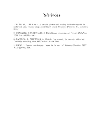 Referˆencias
1 SANTANA, L. M. S. et al. A low-cost position and velocity estimation system for
multirotor aerial vehicles using a static kinect sensor. Congresso Brasileiro de Autom´atica,
2016.
2 GONZALEZ, R. C.; RICHARD, E. Digital image processing. ed: Prentice Hall Press,
ISBN 0-201-18075-8, 2002.
3 HARTLEY, R.; ZISSERMAN, A. Multiple view geometry in computer vision. ed:
Cambridge university press, ISBN 0-521-54051-8, 2003.
4 LJUNG, L. System identiﬁcation: theory for the user. ed: Pearson Education, ISBN
0-132-44053-9, 1998.
 