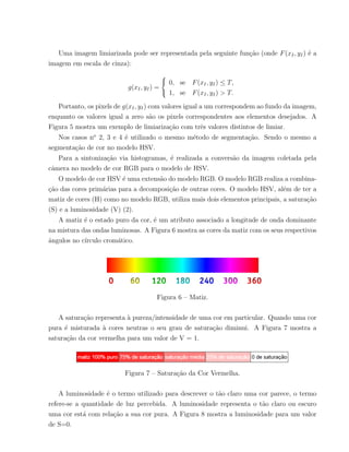 Uma imagem limiarizada pode ser representada pela seguinte fun¸c˜ao (onde F(xI, yI) ´e a
imagem em escala de cinza):
g(xI, yI) =



0, se F(xI, yI) ≤ T,
1, se F(xI, yI) > T.
Portanto, os pixels de g(xI, yI) com valores igual a um correspondem ao fundo da imagem,
enquanto os valores igual a zero s˜ao os pixels correspondentes aos elementos desejados. A
Figura 5 mostra um exemplo de limiariza¸c˜ao com trˆes valores distintos de limiar.
Nos casos no
2, 3 e 4 ´e utilizado o mesmo m´etodo de segmenta¸c˜ao. Sendo o mesmo a
segmenta¸c˜ao de cor no modelo HSV.
Para a sintoniza¸c˜ao via histogramas, ´e realizada a convers˜ao da imagem coletada pela
cˆamera no modelo de cor RGB para o modelo de HSV.
O modelo de cor HSV ´e uma extens˜ao do modelo RGB. O modelo RGB realiza a combina-
¸c˜ao das cores prim´arias para a decomposi¸c˜ao de outras cores. O modelo HSV, al´em de ter a
matiz de cores (H) como no modelo RGB, utiliza mais dois elementos principais, a satura¸c˜ao
(S) e a luminosidade (V) (2).
A matiz ´e o estado puro da cor, ´e um atributo associado a longitude de onda dominante
na mistura das ondas luminosas. A Figura 6 mostra as cores da matiz com os seus respectivos
ˆangulos no c´ırculo crom´atico.
Figura 6 – Matiz.
A satura¸c˜ao representa `a pureza/intensidade de uma cor em particular. Quando uma cor
pura ´e misturada `a cores neutras o seu grau de satura¸c˜ao diminui. A Figura 7 mostra a
satura¸c˜ao da cor vermelha para um valor de V = 1.
Figura 7 – Satura¸c˜ao da Cor Vermelha.
A luminosidade ´e o termo utilizado para descrever o t˜ao claro uma cor parece, o termo
refere-se a quantidade de luz percebida. A luminosidade representa o t˜ao claro ou escuro
uma cor est´a com rela¸c˜ao a sua cor pura. A Figura 8 mostra a luminosidade para um valor
de S=0.
 