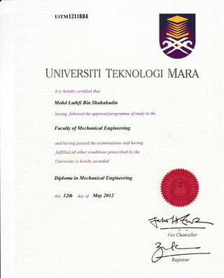 uirMt211604
UNIVERSITI TEKNOLOGI MARA
It is hereby certified that
Mohd Luthfi Bin Shuhabudin
having followed the approved programme of study in the
Fucul4t of Mechanicul Engineering
and having passed the examinations and having
fuffilled all other conditions prescribed by the
University is hereby awarded
Diploma in Mechunical Engineering
this l2th day o.f May 2012
Wce ihan'cellor
C-*-
Registrar
v
 