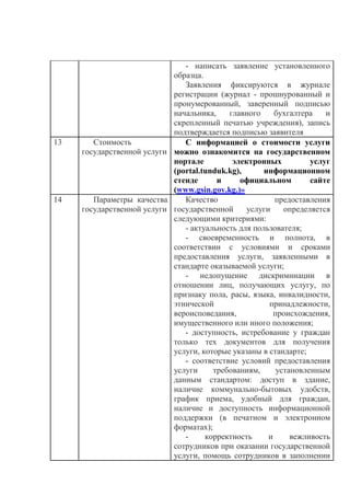 - написать заявление установленного
образца.
Заявления фиксируются в журнале
регистрации (журнал - прошнурованный и
пронумерованный, заверенный подписью
начальника, главного бухгалтера и
скрепленный печатью учреждения), запись
подтверждается подписью заявителя
13 Стоимость
государственной услуги
С информацией о стоимости услуги
можно ознакомится на государственном
портале электронных услуг
(portal.tunduk.kg), информационном
стенде и официальном сайте
(www.gsin.gov.kg.)»
14 Параметры качества
государственной услуги
Качество предоставления
государственной услуги определяется
следующими критериями:
- актуальность для пользователя;
- своевременность и полнота, в
соответствии с условиями и сроками
предоставления услуги, заявленными в
стандарте оказываемой услуги;
- недопущение дискриминации в
отношении лиц, получающих услугу, по
признаку пола, расы, языка, инвалидности,
этнической принадлежности,
вероисповедания, происхождения,
имущественного или иного положения;
- доступность, истребование у граждан
только тех документов для получения
услуги, которые указаны в стандарте;
- соответствие условий предоставления
услуги требованиям, установленным
данным стандартом: доступ в здание,
наличие коммунально-бытовых удобств,
график приема, удобный для граждан,
наличие и доступность информационной
поддержки (в печатном и электронном
форматах);
- корректность и вежливость
сотрудников при оказании государственной
услуги, помощь сотрудников в заполнении
 