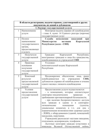 В области регистрации, выдачи справок, удостоверений и других
документов, их копий и дубликатов
3. Паспорт государственной услуги
1 Наименование
услуги
Повторная выдача справки об освобождении
- глава 4, пункт 14 Единого реестра (перечня)
государственных услуг
2 Полное
наименование
государственного
органа,
предоставляющег
о услугу
Служба исполнения наказаний при
Министерстве юстиции Кыргызской
Республики (далее - СИН)
3 Получатели
государственной
услуги
Граждане Кыргызской Республики,
иностранные граждане и лица без гражданства,
освободившиеся из учреждений СИН
4 Правовые
основания
получения
государственной
услуги
Уголовно-
исполнительный кодекс Кыргызской
Республики
5 Конечный
результат
предоставляемой
государственной
услуги
Неоднократное обеспечение лица, ранее
освободившегося из учреждения СИН,
дубликатом справки об освобождении в течение
одного месяца с момента освобождения
6 Условия
предоставления
государственной
услуги
Предоставление услуги осуществляется:
- в помещениях, которые соответствуют
санитарно-эпидемическим правилам и
требованиям противопожарной безопасности;
- при наличии беспрепятственного доступа
всех граждан в здание и в санитарно-
гигиенические помещения (туалеты,
умывальные комнаты), в т.ч. для лиц с
ограниченными возможностями здоровья (далее
- ЛОВЗ), с оборудованием (зданий, помещений)
пандусами, поручнями.
Учреждение располагает местами ожидания,
отоплением, водопроводом, телефоном.
Льготные категории граждан (участники и
инвалиды Великой Отечественной войны,
 