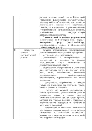 органом исполнительной власти Кыргызской
Республики, реализующим государственную
политику в области базового государственного и
обязательного медицинского страхования
граждан, по согласованию с уполномоченным
государственным антимонопольным органом,
реализующим государственную
антимонопольную политику
С информацией о стоимости услуги можно
ознакомиться на Государственном портале
электронных услуг (portal.tunduk.kg),
информационном стенде и официальном
сайте (www.gsin.gov.kg).
14 Параметры
качества
государственной
услуги
Качество предоставления государственной
услуги определяется следующими критериями:
-актуальность для пользователя;
-достоверность и своевременность, в
соответствии с условиями и сроками
предоставления услуги, заявленными в
стандарте оказываемой услуги;
-недопущение дискриминации в отношении
лиц, получающих услугу, по признаку пола,
расы, языка, инвалидности, этнической
принадлежности, вероисповедания,
происхождения, имущественного или иного
положения;
- доступность, истребование у граждан
только тех документов для получения услуги,
которые указаны в стандарте;
- соответствие условий предоставления
услуги требованиям, установленным данным
стандартом: доступ в здание, наличие
коммунально-бытовых удобств, график приема,
удобный для граждан, наличие и доступность
информационной поддержки (в печатном и
электронном форматах);
- корректность и вежливость сотрудников
при оказании государственной услуги, помощь
сотрудников в заполнении необходимых
документов и консультирование в ходе всей
процедуры оказания услуги;
 