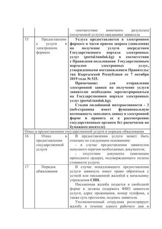 -соответствие конечного результата
(полученной услуги) ожиданиям заявителя
15 Предоставлени
е услуги в
электронном
формате
Услуга предоставляется в электронном
формате в части приема запроса (заявления)
на получение услуги посредством
Государственного портала электронных
услуг (portal.tunduk.kg) в соответствии
с Правилами пользования Государственным
порталом электронных услуг,
утвержденными постановлением Правительс
тва Кыргызской Республики от 7 октября
2019 года № 525.
Примечание: для отправления
электронной заявки на получение услуги
заявителю необходимо зарегистрироваться
на Государственном портале электронных
услуг (portal.tunduk.kg).
Стадия онлайновой интерактивности - 3
(веб-страница имеет функциональную
возможность заполнить заявку в электронной
форме и принять ее к рассмотрению
государственным органом без распечатки на
бумажном носителе)
Отказ в предоставлении государственной услуги и порядок обжалования
16 Отказ в
предоставлении
государственной
услуги
В предоставлении услуги может быть
отказано по следующим основаниям:
- в случае предоставления заявителем
неполного перечня необходимых документов;
- отсутствие документа (квитанции
приходного ордера), подтверждающего оплаты
стоимости услуги;
17 Порядок
обжалования
В случае ненадлежащего предоставления
услуги заявитель имеет право обратиться с
устной или письменной жалобой к начальнику
учреждения СИН.
Письменная жалоба подается в свободной
форме и должна содержать ФИО заявителя
услуги, адрес проживания, номер телефона, а
также суть претензии, подпись заявителя.
Уполномоченный сотрудник регистрирует
жалобу в течение одного рабочего дня и
 