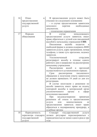 16 Отказ в
предоставлении
государственной
услуги
В предоставлении услуги может быть
отказано по следующим основаниям:
- в случае предоставления заявителем
неполного перечня необходимых
документов;
- технические ограничения
17 Порядок
обжалования
В случае ненадлежащего
предоставления услуги заявитель имеет
право обратиться с устной или письменной
жалобой к начальнику учреждения СИН.
Письменная жалоба подается в
свободной форме и должна содержать ФИО
заявителя услуги, адрес проживания, номер
телефона, а также суть претензии, подпись
заявителя.
Уполномоченный сотрудник
регистрирует жалобу в течение одного
рабочего дня и направляет на рассмотрение
начальнику учреждения.
Рассмотрение жалоб и претензий
осуществляется в установленном порядке.
Срок рассмотрения письменного
обращения и получения ответа заявителем
не должен превышать 14 дней со дня его
регистрации.
В случае несогласия с решением по
жалобе заявитель имеет право на подачу
повторной жалобы в центральный орган
уполномоченного органа в сфере
исполнения наказаний.
При неудовлетворении принятым
решением об отказе в предоставлении
услуги или некачественном ее
предоставлении заявитель имеет право
обратиться к надзирающему прокурору, в
судебные органы
18 Периодичность
пересмотра стандарта
государственной
услуги
Стандарт государственной услуги
должен регулярно пересматриваться с
периодичностью не менее одного раза в три
года
 