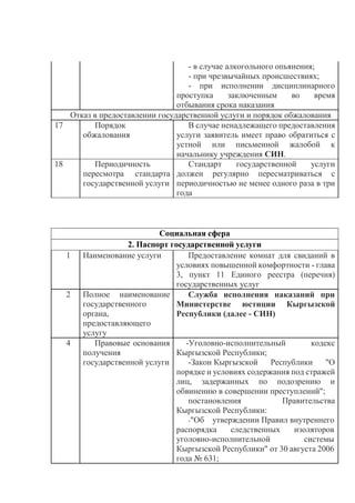 - в случае алкогольного опьянения;
- при чрезвычайных происшествиях;
- при исполнении дисциплинарного
проступка заключенным во время
отбывания срока наказания
Отказ в предоставлении государственной услуги и порядок обжалования
17 Порядок
обжалования
В случае ненадлежащего предоставления
услуги заявитель имеет право обратиться с
устной или письменной жалобой к
начальнику учреждения СИН.
18 Периодичность
пересмотра стандарта
государственной услуги
Стандарт государственной услуги
должен регулярно пересматриваться с
периодичностью не менее одного раза в три
года
Социальная сфера
2. Паспорт государственной услуги
1 Наименование услуги Предоставление комнат для свиданий в
условиях повышенной комфортности - глава
3, пункт 11 Единого реестра (перечня)
государственных услуг
2 Полное наименование
государственного
органа,
предоставляющего
услугу
Служба исполнения наказаний при
Министерстве юстиции Кыргызской
Республики (далее - СИН)
4 Правовые основания
получения
государственной услуги
-Уголовно-исполнительный кодекс
Кыргызской Республики;
-Закон Кыргызской Республики "О
порядке и условиях содержания под стражей
лиц, задержанных по подозрению и
обвинению в совершении преступлений";
постановления Правительства
Кыргызской Республики:
-"Об утверждении Правил внутреннего
распорядка следственных изоляторов
уголовно-исполнительной системы
Кыргызской Республики" от 30 августа 2006
года № 631;
 