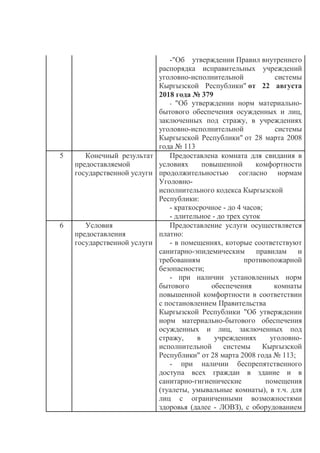 -"Об утверждении Правил внутреннего
распорядка исправительных учреждений
уголовно-исполнительной системы
Кыргызской Республики" от 22 августа
2018 года № 379
- "Об утверждении норм материально-
бытового обеспечения осужденных и лиц,
заключенных под стражу, в учреждениях
уголовно-исполнительной системы
Кыргызской Республики" от 28 марта 2008
года № 113
5 Конечный результат
предоставляемой
государственной услуги
Предоставлена комната для свидания в
условиях повышенной комфортности
продолжительностью согласно нормам
Уголовно-
исполнительного кодекса Кыргызской
Республики:
- краткосрочное - до 4 часов;
- длительное - до трех суток
6 Условия
предоставления
государственной услуги
Предоставление услуги осуществляется
платно:
- в помещениях, которые соответствуют
санитарно-эпидемическим правилам и
требованиям противопожарной
безопасности;
- при наличии установленных норм
бытового обеспечения комнаты
повышенной комфортности в соответствии
с постановлением Правительства
Кыргызской Республики "Об утверждении
норм материально-бытового обеспечения
осужденных и лиц, заключенных под
стражу, в учреждениях уголовно-
исполнительной системы Кыргызской
Республики" от 28 марта 2008 года № 113;
- при наличии беспрепятственного
доступа всех граждан в здание и в
санитарно-гигиенические помещения
(туалеты, умывальные комнаты), в т.ч. для
лиц с ограниченными возможностями
здоровья (далее - ЛОВЗ), с оборудованием
 