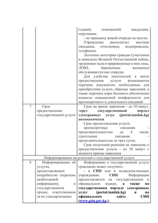 (зданий, помещений) пандусами,
поручнями;
- по принципу живой очереди на местах.
Учреждение располагает местами
ожидания, отоплением, водопроводом,
телефоном.
Льготные категории граждан (участники
и инвалиды Великой Отечественной войны,
труженики тыла и приравненные к ним лица,
ЛОВЗ, беременные женщины)
обслуживаются вне очереди.
Для удобства посетителей в месте
предоставления услуги размещаются
перечень документов, необходимых для
приобретения услуги, образцы заявлений, а
также перечень норм бытового обеспечения
комнаты повышенной комфортности для
краткосрочного и длительного свиданий
7 Срок
предоставления
государственной услуги
Срок на прием заявления - до 10 минут,
через государственный портал
электронных услуг (portal.tunduk.kg)
автоматически
Срок предоставления услуги:
краткосрочные свидания -
продолжительностью до 4 часов,
длительные свидания -
продолжительностью до трех суток.
Срок получения решения на заявление о
предоставлении услуги - до 30 минут с
момента приема заявления
Информирование получателей о государственной услуге
8 Информирование об
услугах,
предоставляемых
потребителю (перечень
необходимой
информации), и
государственном
органе, ответственном
за их стандартизацию
Информацию о государственной услуге
гражданин может получить:
- в СИН или в подведомственных
учреждениях СИН. Информация
предоставляется на государственном и
официальном языках, а также на
государственном портале электронных
услуг (portal.tunduk.kg) и на
официальном сайте СИН
(www.gsin.gov.kg.).
 