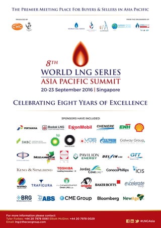 The Premier Meeting Place For Buyers & Sellers in Asia Pacific
Celebrating Eight Years of Excellence
For more information please contact:
Tyler Forbes: +44 20 7978 0061 Elliott McGinn: +44 20 7978 0029
Email: lng@thecwcgroup.com
SPONSORS HAVE INCLUDED:
FROM THE ORGANISERS OF:PRODUCED BY
20-23 September 2016 | Singapore
 