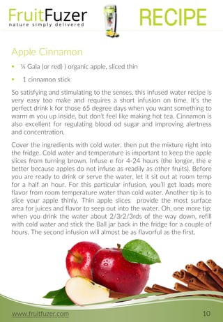www.fruitfuzer.com 10
Apple Cinnamon
 ¼ Gala (or red) ) organic apple, sliced thin
 1 cinnamon stick
So satisfying and stimulating to the senses, this infused water recipe is
very easy too make and requires a short infusion on time. It’s the
perfect drink k for those 65 degree days when you want something to
warm m you up inside, but don’t feel like making hot tea. Cinnamon is
also excellent for regulating blood od sugar and improving alertness
and concentration.
Cover the ingredients with cold water, then put the mixture right into
the fridge. Cold water and temperature is important to keep the apple
slices from turning brown. Infuse e for 4-24 hours (the longer, the e
better because apples do not infuse as readily as other fruits). Before
you are ready to drink or serve the water, let it sit out at room temp
for a half an hour. For this particular infusion, you’ll get loads more
flavor from room temperature water than cold water. Another tip is to
slice your apple thinly. Thin apple slices provide the most surface
area for juices and flavor to seep out into the water. Oh, one more tip:
when you drink the water about 2/3r2/3rds of the way down, refill
with cold water and stick the Ball jar back in the fridge for a couple of
hours. The second infusion will almost be as flavorful as the first.
RECIPE
 