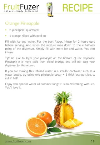 www.fruitfuzer.com 11
Orange Pineapple
 ½ pineapple, quartered
 1 orange, sliced with peel on
Fill with ice and water. For the best flavor, infuse for 2 hours ours
before serving. And when the mixture runs down to the e halfway
point of the dispenser, simply fill with more ice and water. You can
infuse
Tip: be sure to layer your pineapple on the bottom of the dispenser.
Pineapple e is more solid than sliced orange, and will not clog your
dispenser for this reason.
If you are making this infused water in a smaller container such as a
water bottle, try using one pineapple spear + 1 thick orange slice, e,
cut in half.
Enjoy this special water all summer long! It is so refreshing with ice.
You’ll love it.
RECIPE
 