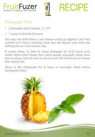 www.fruitfuzer.com 12
Pineapple Mint
 2 pineapple spers (approx. 1” x 4”)
 1 sprig of mint (66-8 leaves)
You may not think these e two flavors would go together, but they
combine to o form a delicious drink that will quench your thirst like
nothing else on a hot summer day.
A couple tricks: it’s best to infuse pineapple for 8-12 hours ours.
Unlike melons that release their juices quickly, pineapple needs more
time to infuse. Also, be sure to tear or crush the mint leaves to release
their natural oils.
Infuse in the refrigerator for 8 hours or overnight. Strain before
serving and enjoy!
RECIPE
 