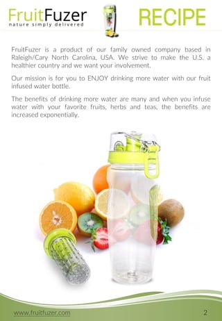 www.fruitfuzer.com 2
FruitFuzer is a product of our family owned company based in
Raleigh/Cary North Carolina, USA. We strive to make the U.S. a
healthier country and we want your involvement.
Our mission is for you to ENJOY drinking more water with our fruit
infused water bottle.
The benefits of drinking more water are many and when you infuse
water with your favorite fruits, herbs and teas, the benefits are
increased exponentially.
RECIPE
 