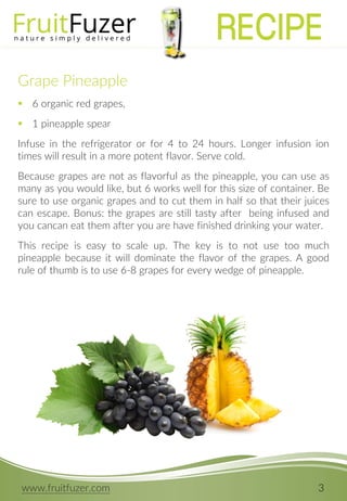 www.fruitfuzer.com 3
Grape Pineapple
 6 organic red grapes,
 1 pineapple spear
Infuse in the refrigerator or for 4 to 24 hours. Longer infusion ion
times will result in a more potent flavor. Serve cold.
Because grapes are not as flavorful as the pineapple, you can use as
many as you would like, but 6 works well for this size of container. Be
sure to use organic grapes and to cut them in half so that their juices
can escape. Bonus: the grapes are still tasty after being infused and
you cancan eat them after you are have finished drinking your water.
This recipe is easy to scale up. The key is to not use too much
pineapple because it will dominate the flavor of the grapes. A good
rule of thumb is to use 6-8 grapes for every wedge of pineapple.
RECIPE
 