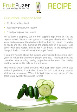www.fruitfuzer.com 5
Cucumber Jalapeno Mint
 3” of cucumber, sliced
 ½ jalapeno pepper, de-seeded
 1 sprig of organic mint leaves
To de-seed a jalapeño, cut off the pepper’s top, then en cut the
pepper in half. Wear a latex glove or cover your thumb with plastic
wrap, and run n your thumb down the length of the pepper, removing
all seeds and the pith. Combine the ingredients in a container and
cover with cold water. Infused for 4-24 hours in the refrigerator.
Longer infusion times will result in stronger flavors.
If you are worried about this infused water recipe being g too spicy,
you can reduce the amount of pepper you add. . However, mint and
cucumber have amazing cooling properties in the mouth (and body),
and they work well to balance the spiciness.
This infused water tastes delicious with East Asian food, which uses
similar ingredients. I took the picture for this post at my favorite
Vietnamese restaurant. When I looked down at my spoon of pho,
there was a sweet little surprise for me!
RECIPE
 