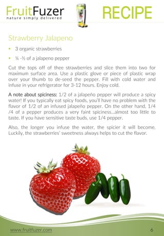 www.fruitfuzer.com 6
Strawberry Jalapeno
 3 organic strawberries
 ¼ -½ of a jalapeno pepper
Cut the tops off of thee strawberries and slice them into two for
maximum surface area. Use a plastic glove or piece of plastic wrap
over your thumb to de-seed the pepper. Fill with cold water and
infuse in your refrigerator for 3-12 hours. Enjoy cold.
A note about spiciness: 1/2 of a jalapeño pepper will produce a spicy
water! If you typically eat spicy foods, you’ll have no problem with the
flavor of 1/2 of an infused jalapeño pepper. On the other hand, 1/4
/4 of a pepper produces a very faint spiciness…almost too little to
taste. If you have sensitive taste buds, use 1/4 pepper.
Also, the longer you infuse the water, the spicier it will become.
Luckily, the strawberries’ sweetness always helps to cut the flavor.
RECIPE
 