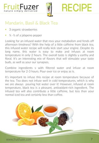 www.fruitfuzer.com 7
Mandarin, Basil & Black Tea
 3 organic strawberries
 ¼ -½ of a jalapeno pepper
Looking for an infused water that revs your metabolism and fends off
afternoon tiredness? With the help of a little caffeine from black tea,
this infused water recipe will really kick start your engine. Despite its
long name, this water is easy to make and infuses at room
temperature in only 2 hours. The overall taste is slightly y earthy and
floral. It’s an interesting mix of flavors that will stimulate your taste
buds, as well as your our synapses.
Combine ingredients s with filtered water and infuse at room
temperature for 2-3 hours. Pour over ice or enjoy as is.
It’s important to infuse this recipe at room temperature because of
the tea. Tea does not infuse well in cold temperatures, which is why
we are always pouring hot water over it! However, infused at room
temperature, black tea is a pleasant, antioxidant-rich ingredient. The
infused tea will also contribute a little caffeine, but less than your
normal iced tea and certainly less than coffee.
RECIPE
 