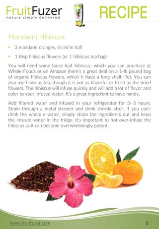 www.fruitfuzer.com 8
Mandarin Hibiscus
 3 mandarin oranges, sliced in half
 1 tbsp hibiscus flowers (or 1 hibiscus tea bag)
You will need some loose leaf hibiscus, which you can purchase at
Whole Foods or on Amazon (here’s a great deal on a 1-lb pound bag
of organic hibiscus flowers, which h have a long shelf life). You can
also use hibiscus tea, though it is not as flavorful or fresh as the dried
flowers. The hibiscus will infuse quickly and will add a lot of flavor and
color to your infused water. It’s a great ingredient to have handy.
Add filtered water and infused in your refrigerator for 3--5 hours.
Strain through a metal strainer and drink shortly after. If you can’t
drink the whole e water, simply strain the ingredients out and keep
the infused water in the fridge. It’s important to not over-infuse the
hibiscus as it can become overwhelmingly potent.
RECIPE
 