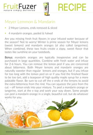 www.fruitfuzer.com 9
Meyer Lemmon & Mandarin
 2 Meyer Lemons, ends removed & sliced
 4 mandarin oranges, peeled & halved
Are you missing fresh fruit flavors in your infused water because of
the season? Not to worry! Winter is prime season for Meyer lemons
(sweet lemons) and mandarin oranges (al also called tangerines).
When combined, these two fruits create a zippy, sweet flavor that
tastes like sunshine on your tastebeds.
Bonus: mandarin oranges are typically inexpensive and can be
purchased in large quantities. Combine with fresh water and infuse
for 2-6 hours. You can remove the lemon peel if you are concerned
about bitterness. Both Meyer lemons and mandarin oranges are
naturally sweeter than regular lemons and oranges, but if you infuse
for too long with the lemon peel on or if you find the finished flavor
to be too tart, add a teaspoon of high quality maple syrup for a more
palatable flavor. Be sure to cut off the e ends of the lemons to avoid
the extra bitterness from the rind. You can squeeze the juice from the
cut ¬ off lemon ends into your mixture. To peel a mandarin orange or
tangerine, start at the e top and work your way down. Some people
can peel a mandarin orange in a single, beautiful coil, but do whatever
works for you.
RECIPE
 