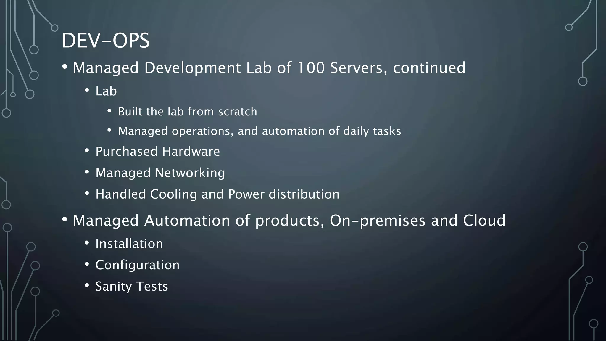 DEV-OPS
• Managed Development Lab of 100 Servers, continued
• Lab
• Built the lab from scratch
• Managed operations, and automation of daily tasks
• Purchased Hardware
• Managed Networking
• Handled Cooling and Power distribution
• Managed Automation of products, On-premises and Cloud
• Installation
• Configuration
• Sanity Tests
 