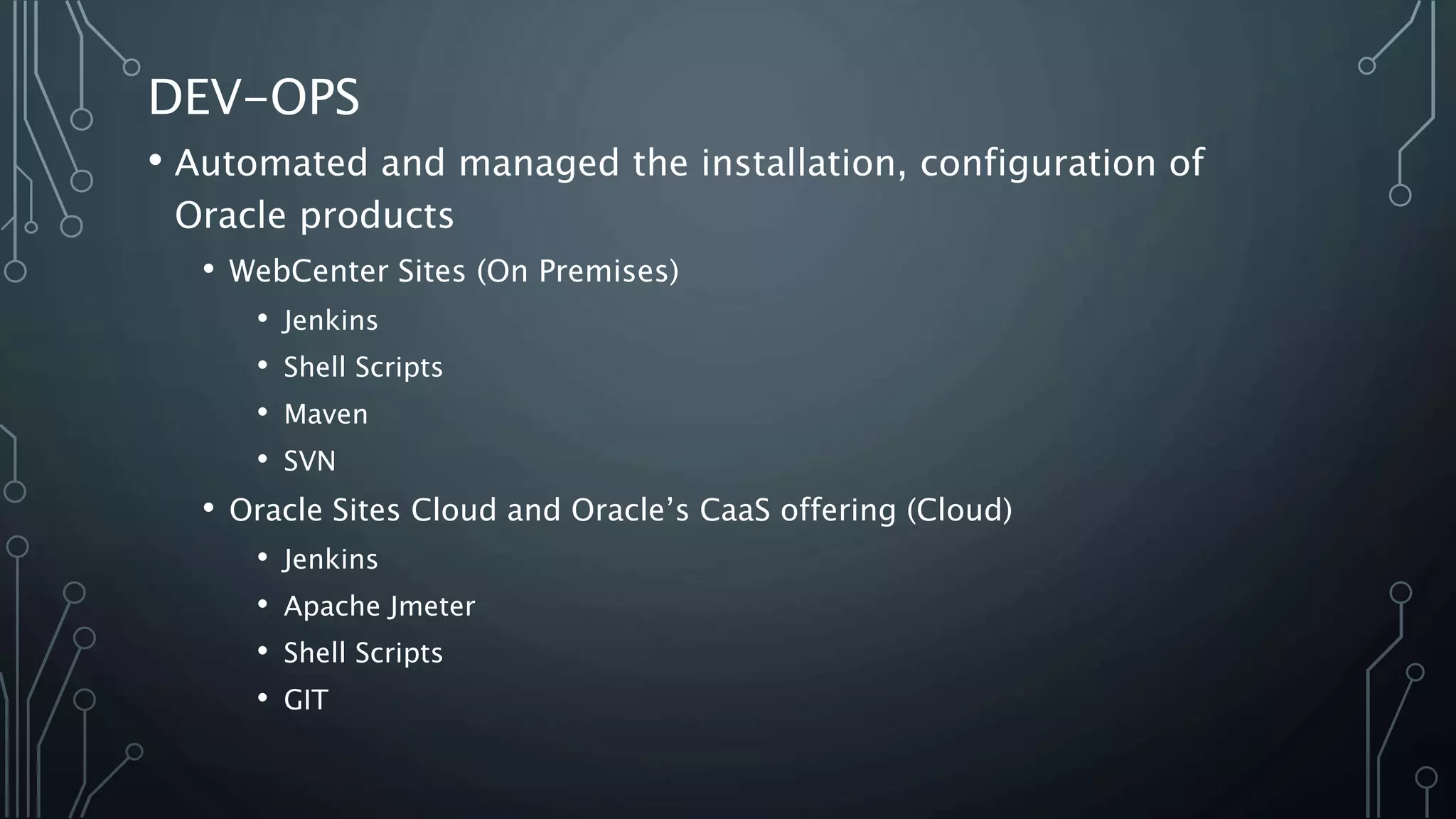 DEV-OPS
• Automated and managed the installation, configuration of
Oracle products
• WebCenter Sites (On Premises)
• Jenkins
• Shell Scripts
• Maven
• SVN
• Oracle Sites Cloud and Oracle’s CaaS offering (Cloud)
• Jenkins
• Apache Jmeter
• Shell Scripts
• GIT
 