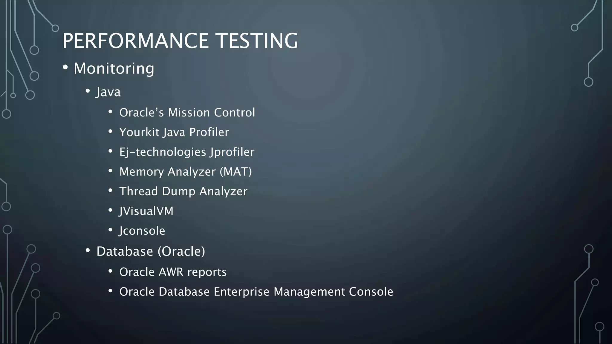 PERFORMANCE TESTING
• Monitoring
• Java
• Oracle’s Mission Control
• Yourkit Java Profiler
• Ej-technologies Jprofiler
• Memory Analyzer (MAT)
• Thread Dump Analyzer
• JVisualVM
• Jconsole
• Database (Oracle)
• Oracle AWR reports
• Oracle Database Enterprise Management Console
 