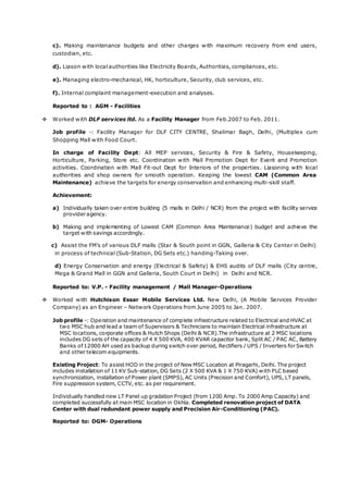 c). Making maintenance budgets and other charges with maximum recovery from end users,
custodian, etc.
d). Liason with local authorities like Electricity Boards, Authorities, compliances, etc.
e). Managing electro-mechanical, HK, horticulture, Security, club services, etc.
f). Internal complaint management-execution and analyses.
Reported to : AGM - Facilities
 Worked with DLF services ltd. As a Facility Manager from Feb.2007 to Feb. 2011.
Job profile -: Facility Manager for DLF CITY CENTRE, Shalimar Bagh, Delhi, (Multiplex cum
Shopping Mall with Food Court.
In charge of Facility Dept: All MEP services, Security & Fire & Safety, Housekeeping,
Horticulture, Parking, Store etc. Coordination with Mall Promotion Dept for Event and Promotion
activities. Coordination with Mall Fit-out Dept for Interiors of the properties. Liasoning with local
authorities and shop owners for smooth operation. Keeping the lowest CAM (Common Area
Maintenance) achieve the targets for energy conservation and enhancing multi-skill staff.
Achievement:
a) Individually taken over entire building (5 malls in Delhi / NCR) from the project with facility service
provider agency.
b) Making and implementing of Lowest CAM (Common Area Maintenance) budget and achieve the
target with savings accordingly.
c) Assist the FM’s of various DLF malls (Star & South point in GGN, Galleria & City Center in Delhi)
in process of technical (Sub-Station, DG Sets etc.) handing-Taking over.
d) Energy Conservation and energy (Electrical & Safety) & EHS audits of DLF malls (City centre,
Mega & Grand Mall in GGN and Galleria, South Court in Delhi) in Delhi and NCR.
Reported to: V.P. - Facility management / Mall Manager-Operations
 Worked with Hutchison Essar Mobile Services Ltd. New Delhi, (A Mobile Services Provider
Company) as an Engineer – Network Operations from June 2005 to Jan. 2007.
Job profile -: Operation and maintenance of complete infrastructure related to Electrical and HVAC at
two MSC hub and lead a team of Supervisors & Technicians to maintain Electrical infrastructure at
MSC locations, corporate offices & Hutch Shops (Delhi & NCR).The infrastructure at 2 MSC locations
includes DG sets of the capacity of 4 X 500 KVA, 400 KVAR capacitor bank, Split AC / PAC AC, Battery
Banks of12000 AH used as backup during switch over period, Rectifiers / UPS / Inverters for Switch
and other telecom equipments.
Existing Project: To assist HOD in the project of New MSC Location at Piragarhi, Delhi. The project
includes installation of 11 KV Sub-station, DG Sets (2 X 500 KVA & 1 X 750 KVA) with PLC based
synchronization, installation of Power plant (SMPS), AC Units (Precision and Comfort), UPS, LT panels,
Fire suppression system, CCTV, etc. as per requirement.
Individually handled new LT Panel up gradation Project (from 1200 Amp. To 2000 Amp Capacity) and
completed successfully at main MSC location in Okhla. Completed renovation project of DATA
Center with dual redundant power supply and Precision Air-Conditioning (PAC).
Reported to: DGM- Operations
 