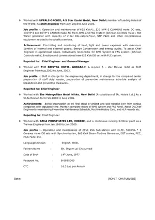  Worked with UPPALS ORCHID, A 5 Star Ecotel Hotel, New Delhi (member of Leading Hotels of
the World) As Shift Engineer from July 2003 to June 2005.
Job profile -: Operation and maintenance of 625 KVA*1, 320 KVA*2 CUMMINS make DG sets,
130TR*2 and 80TR*1 CARRER make AC Plant, BMS and FAS System (Johnson Controls make), Hot
Water generator with capacity of 2 lac Kilo-calorie/hour, STP Plant and other miscellaneous
equipment related to hospitality services.
Achievement: Controlling and monitoring of heat, light and power expenses with maximum
comfort of internal and external guests. Energy Conservation and energy audits. To assist Chief
Engineer in operational issues. Individually responsible for BMS System & FAS system (Johnson
Controls make).Erection and commissioned new 625 KVA DG set with PLC system.
Reported to: Chief Engineer and General Manager.
 Worked with THE BRISTOL HOTEL, GURGAON, A reputed 5 – star Deluxe Hotel as Shift
Engineer from Aug.2002 to June, 2003.
Job profile -: Shift in charge for the engineering department, in charge for the complaint center
preparation of staff duty roaster, preparation of preventive maintenance schedule analysis of
breakdown and preventive measures.
Reported to: Chief Engineer
 Worked with The Metropolitan Hotel Nikko, New Delhi (A subsidiary of JAL Hotels Ltd.) As a
Sr.Technician form Feb.2000 to June 2002.
Achievements: Joined organization at the final stage of project and take handed over from various
companies with stipulated time, Maintain complete record of BMS system and FAS Panel. Assist Dy.Chief
Engineer for maintaining Preventive Maintenance Schedule, Machine History Card, and HLP records etc.
Reporting to: Chief Engineer
 Worked with RAMA PHOSPHATES LTD, INDORE, and a continuous running fertilizer plant as a
Trainee Engineer from Jan.1999 to Jan.2000.
Job profile :- Operation and maintenance of 2450 KVA Sub-station with OLTC, 500KVA * 3
Greaves make DG sets with Synchronization, 965 KVA Steam Turbine Generator, EOT cranes, PCC,
MCC Panel etc.
Languages Known : English, Hindi,
Fathers Name : Sh. Shyam Lal Chaturvedi
Date of Birth : 14th
June, 1977
Passport No. : B-5895000
CTC : 16.0 Lac per Annum
Date: (ROHIT CHATURVEDI)
 
