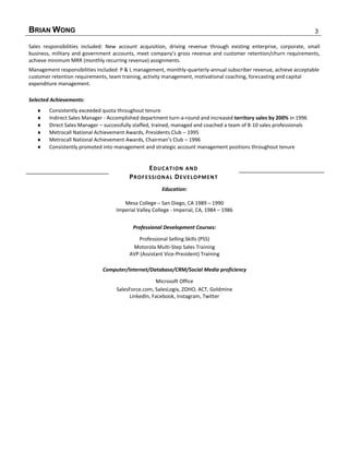BRIAN WONG 3
Sales responsibilities included: New account acquisition, driving revenue through existing enterprise, corporate, small
business, military and government accounts, meet company’s gross revenue and customer retention/churn requirements,
achieve minimum MRR (monthly recurring revenue) assignments.
Management responsibilities included: P & L management, monthly-quarterly-annual subscriber revenue, achieve acceptable
customer retention requirements, team training, activity management, motivational coaching, forecasting and capital
expenditure management.
Selected Achievements:
 Consistently exceeded quota throughout tenure
 Indirect Sales Manager - Accomplished department turn-a-round and increased territory sales by 200% in 1996
 Direct Sales Manager – successfully staffed, trained, managed and coached a team of 8-10 sales professionals
 Metrocall National Achievement Awards, Presidents Club – 1995
 Metrocall National Achievement Awards, Chairman’s Club – 1996
 Consistently promoted into management and strategic account management positions throughout tenure
EDUCATION AND
PROFESSIONAL DEVELOPMENT
Education:
Mesa College – San Diego, CA 1989 – 1990
Imperial Valley College - Imperial, CA, 1984 – 1986
Professional Development Courses:
Professional Selling Skills (PSS)
Motorola Multi-Step Sales Training
AVP (Assistant Vice-President) Training
Computer/Internet/Database/CRM/Social Media proficiency
Microsoft Office
SalesForce.com, SalesLogix, ZOHO, ACT, Goldmine
LinkedIn, Facebook, Instagram, Twitter
 