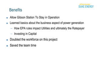 Benefits
■ Allow Gibson Station To Stay in Operation
■ Learned basics about the business aspect of power generation
– How EPA rules impact Utilities and ultimately the Ratepayer
– Investing in Capital
■ Doubled the workforce on this project
■ Saved the team time
 
