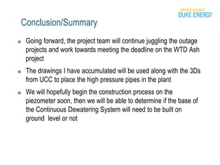 Conclusion/Summary
■ Going forward, the project team will continue juggling the outage
projects and work towards meeting the deadline on the WTD Ash
project
■ The drawings I have accumulated will be used along with the 3Ds
from UCC to place the high pressure pipes in the plant
■ We will hopefully begin the construction process on the
piezometer soon, then we will be able to determine if the base of
the Continuous Dewatering System will need to be built on
ground level or not
 