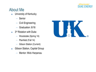 About Me
■ University of Kentucky
– Senior
– Civil Engineering
– Graduation: 8/16
■ 3rd Rotation with Duke
– Woodsdale (Spring 14)
– Plainfield (Fall 14)
– Gibson Station (Current)
■ Gibson Station, Capital Group
– Mentor: Mick Harpenau
 