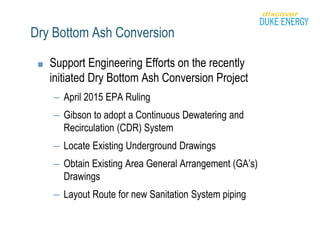 Dry Bottom Ash Conversion
■ Support Engineering Efforts on the recently
initiated Dry Bottom Ash Conversion Project
– April 2015 EPA Ruling
– Gibson to adopt a Continuous Dewatering and
Recirculation (CDR) System
– Locate Existing Underground Drawings
– Obtain Existing Area General Arrangement (GA’s)
Drawings
– Layout Route for new Sanitation System piping
 