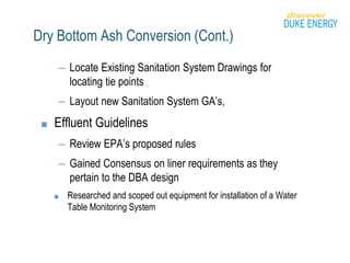 Dry Bottom Ash Conversion (Cont.)
– Locate Existing Sanitation System Drawings for
locating tie points
– Layout new Sanitation System GA’s,
■ Effluent Guidelines
– Review EPA’s proposed rules
– Gained Consensus on liner requirements as they
pertain to the DBA design
■ Researched and scoped out equipment for installation of a Water
Table Monitoring System
 